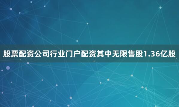 股票配资公司行业门户配资其中无限售股1.36亿股