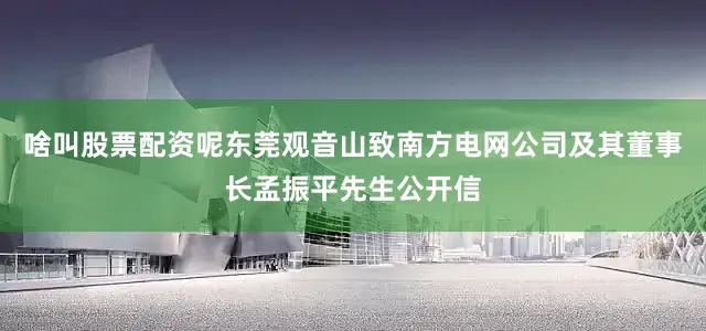 啥叫股票配资呢东莞观音山致南方电网公司及其董事长孟振平先生公开信