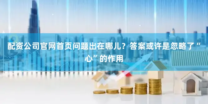 配资公司官网首页问题出在哪儿？答案或许是忽略了“心”的作用