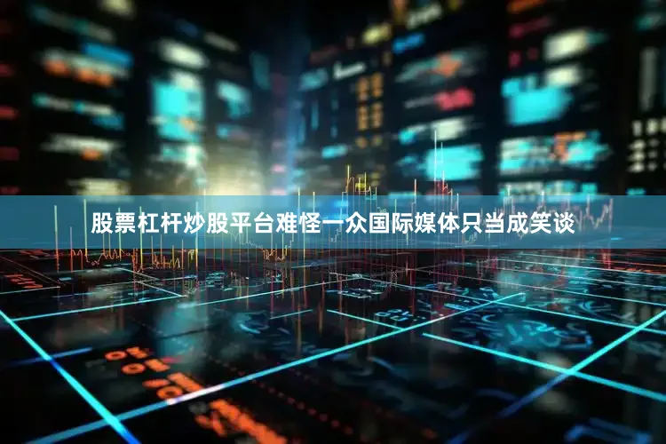 股票杠杆炒股平台难怪一众国际媒体只当成笑谈