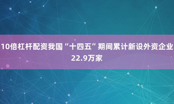 10倍杠杆配资我国“十四五”期间累计新设外资企业22.9万家
