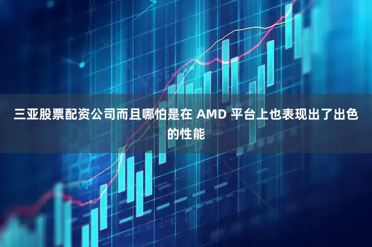 三亚股票配资公司而且哪怕是在 AMD 平台上也表现出了出色的性能