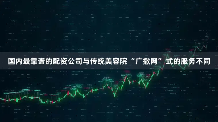 国内最靠谱的配资公司与传统美容院 “广撒网” 式的服务不同