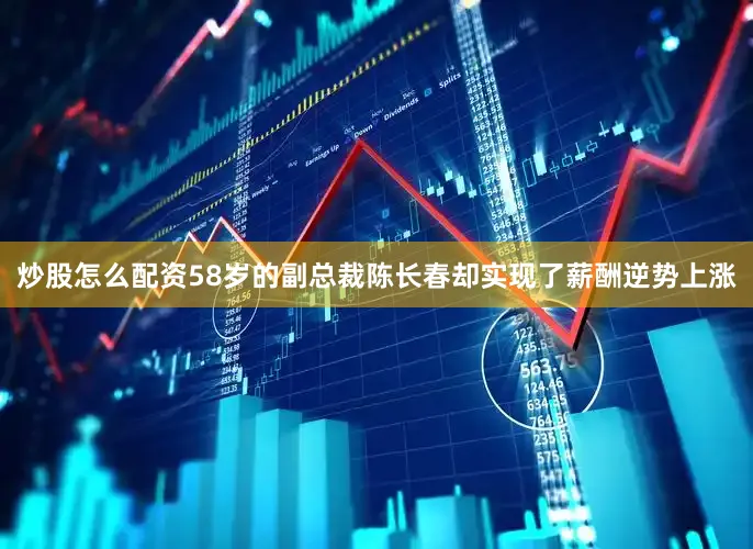 炒股怎么配资58岁的副总裁陈长春却实现了薪酬逆势上涨
