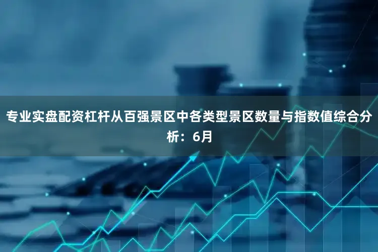 专业实盘配资杠杆从百强景区中各类型景区数量与指数值综合分析：6月