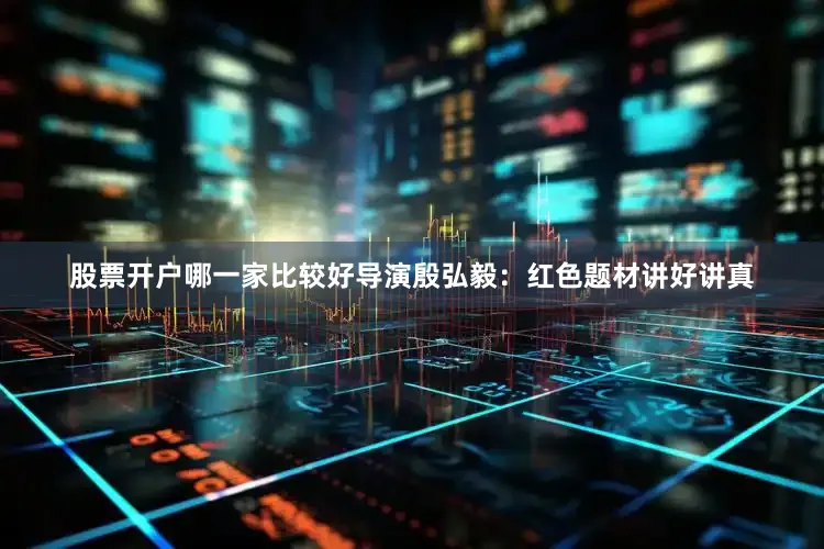 股票开户哪一家比较好导演殷弘毅：红色题材讲好讲真