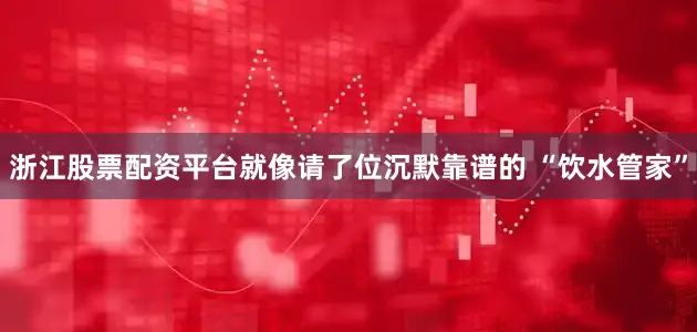 浙江股票配资平台就像请了位沉默靠谱的 “饮水管家”