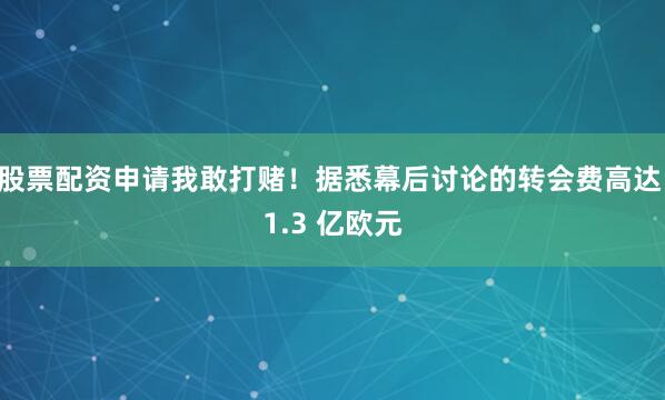 股票配资申请我敢打赌！据悉幕后讨论的转会费高达 1.3 亿欧元