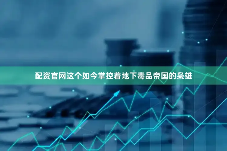 配资官网这个如今掌控着地下毒品帝国的枭雄