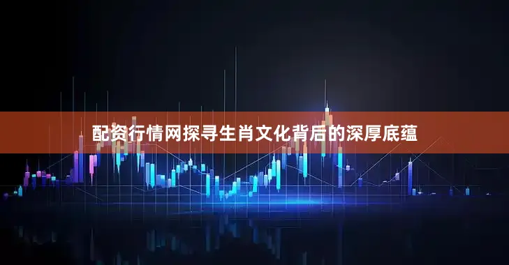 配资行情网探寻生肖文化背后的深厚底蕴