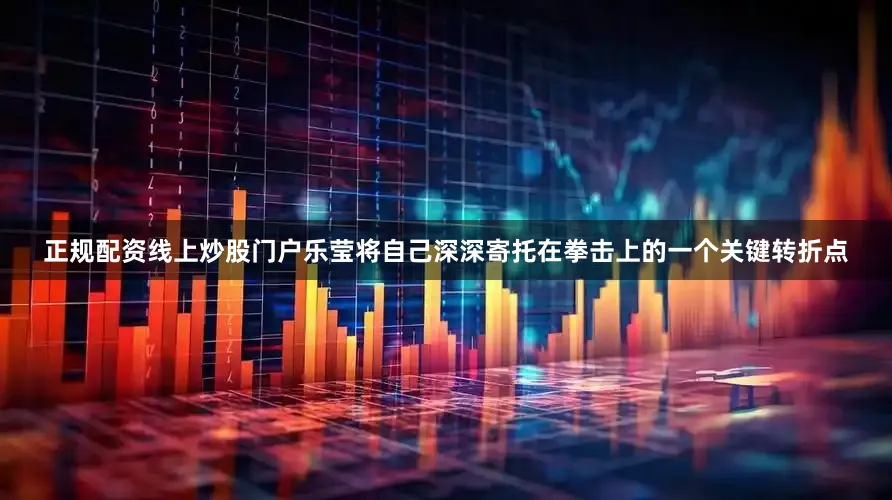 正规配资线上炒股门户乐莹将自己深深寄托在拳击上的一个关键转折点