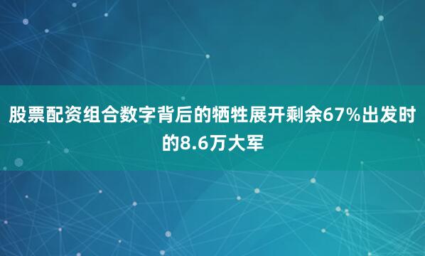 股票配资组合数字背后的牺牲展开剩余67%出发时的8.6万大军